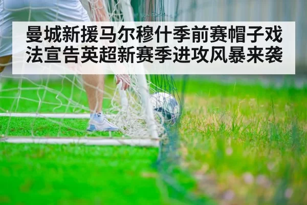 曼城新援马尔穆什季前赛帽子戏法宣告英超新赛季进攻风暴来袭