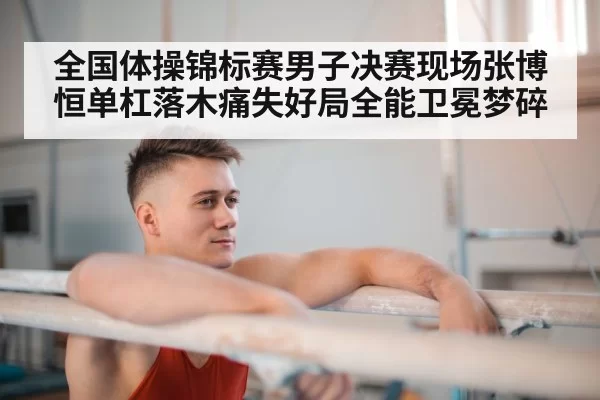 全国体操锦标赛男子决赛现场张博恒单杠落木痛失好局全能卫冕梦碎
