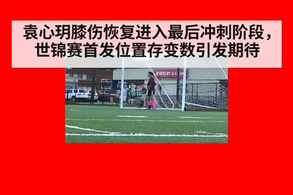 袁心玥膝伤恢复进入最后冲刺阶段,世锦赛首发位置存变数引发期待